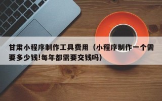 湖北甘肃小程序制作工具费用（小程序制作一个需要多少钱!每年都需要交钱吗）