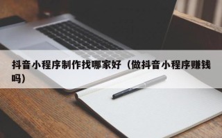 湖北抖音小程序制作找哪家好（做抖音小程序赚钱吗）