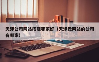 湖北天津公司网站搭建哪家好（天津做网站的公司有哪家）