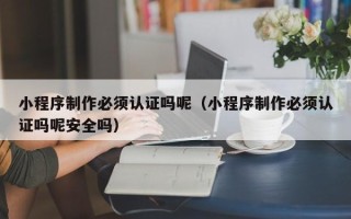 湖北小程序制作必须认证吗呢（小程序制作必须认证吗呢安全吗）