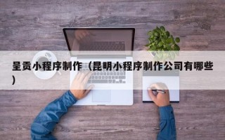 湖北呈贡小程序制作（昆明小程序制作公司有哪些）