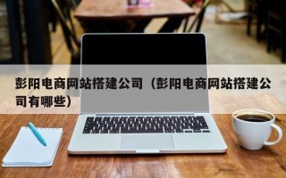 湖北彭阳电商网站搭建公司（彭阳电商网站搭建公司有哪些）