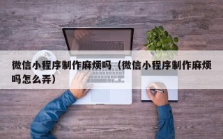湖北微信小程序制作麻烦吗（微信小程序制作麻烦吗怎么弄）