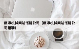 湖北鹰潭机械网站搭建公司（鹰潭机械网站搭建公司招聘）