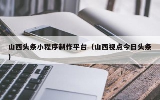 湖北山西头条小程序制作平台（山西视点今日头条）